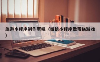 大悟旅游小程序制作蛋糕（微信小程序做蛋糕游戏）